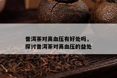 普洱茶对高血压有好处吗，探讨普洱茶对高血压的益处