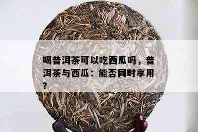 喝普洱茶可以吃西瓜吗，普洱茶与西瓜：能否同时享用？