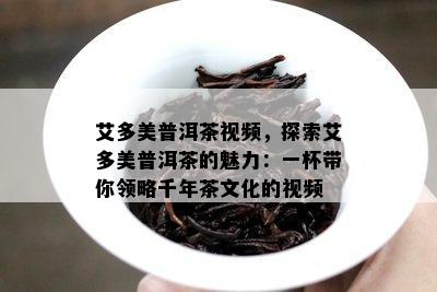 艾多美普洱茶视频，探索艾多美普洱茶的魅力：一杯带你领略千年茶文化的视频