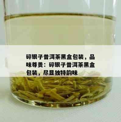 碎银子普洱茶黑盒包装，品味尊贵：碎银子普洱茶黑盒包装，尽显独特韵味