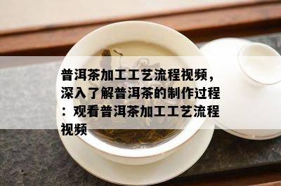 普洱茶加工工艺流程视频，深入熟悉普洱茶的制作过程：观看普洱茶加工工艺流程视频