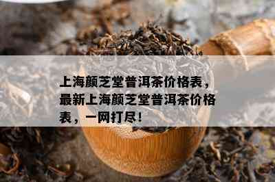 上海颜芝堂普洱茶价格表，最新上海颜芝堂普洱茶价格表，一网打尽！