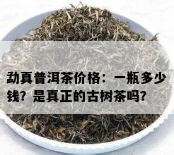 勐真普洱茶价格：一瓶多少钱？是真正的古树茶吗？