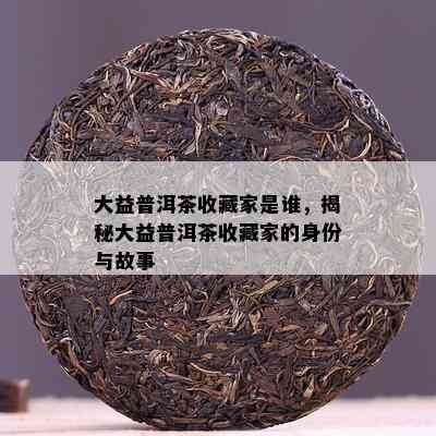 大益普洱茶收藏家是谁，揭秘大益普洱茶收藏家的身份与故事