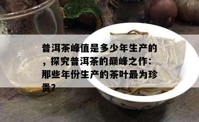 普洱茶峰值是多少年生产的，探究普洱茶的巅峰之作：那些年份生产的茶叶最为珍贵？