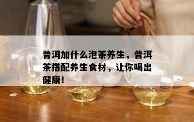 普洱加什么泡茶养生，普洱茶搭配养生食材，让你喝出健康！