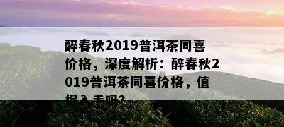 醉春秋2019普洱茶同喜价格，深度解析：醉春秋2019普洱茶同喜价格，值得入手吗？