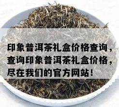 印象普洱茶礼盒价格查询，查询印象普洱茶礼盒价格，尽在咱们的官方网站！