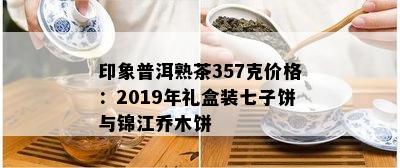 印象普洱熟茶357克价格：2019年礼盒装七子饼与锦江乔木饼