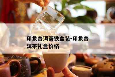 印象普洱茶铁盒装-印象普洱茶礼盒价格