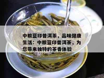 中粮蓝印普洱茶，品味健康生活：中粮蓝印普洱茶，为您带来特别的茶香体验