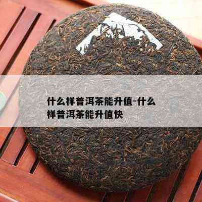 什么样普洱茶能升值-什么样普洱茶能升值快