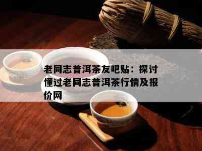 老同志普洱茶友吧贴：探讨懂过老同志普洱茶行情及报价网