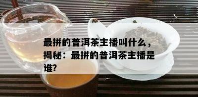 最拼的普洱茶主播叫什么，揭秘：最拼的普洱茶主播是谁？