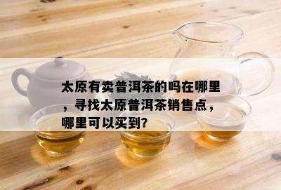 太原有卖普洱茶的吗在哪里，寻找太原普洱茶销售点，哪里可以买到？