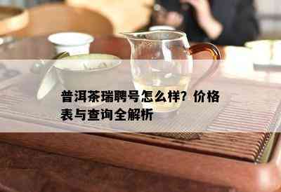 普洱茶瑞聘号怎么样？价格表与查询全解析