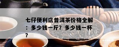 七仔便利店普洱茶价格全解：多少钱一斤？多少钱一杯？