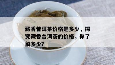 藏香普洱茶价格是多少，探究藏香普洱茶的价格，你了解多少？