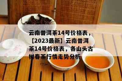 云南普洱茶14号价格表，【2023最新】云南普洱茶14号价格表，各山头古树春茶行情走势分析