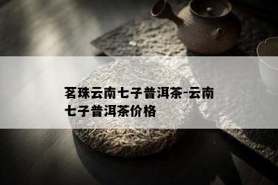 茗珠云南七子普洱茶-云南七子普洱茶价格