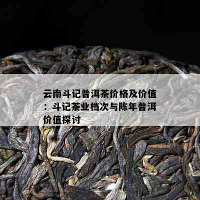 云南斗记普洱茶价格及价值：斗记茶业档次与陈年普洱价值探讨