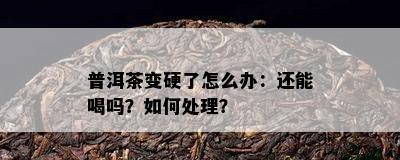 普洱茶变硬了怎么办：还能喝吗？怎样解决？