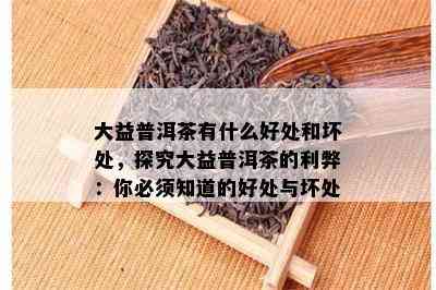 大益普洱茶有什么好处和坏处，探究大益普洱茶的利弊：你必须知道的好处与坏处