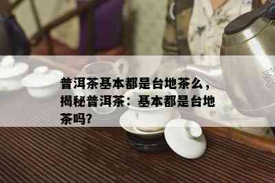 普洱茶基本都是台地茶么，揭秘普洱茶：基本都是台地茶吗？