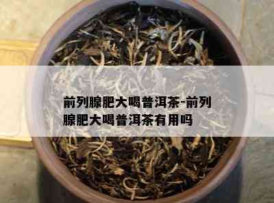 前列腺肥大喝普洱茶-前列腺肥大喝普洱茶有用吗