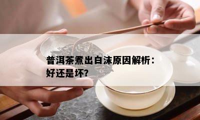 普洱茶煮出白沫原因解析：好还是坏？