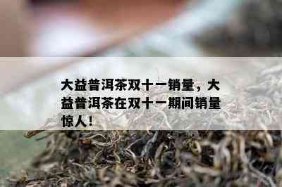 大益普洱茶双十一销量，大益普洱茶在双十一期间销量惊人！