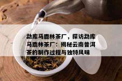 勐库马鹿林茶厂，探访勐库马鹿林茶厂：揭秘云南普洱茶的制作过程与特别风味