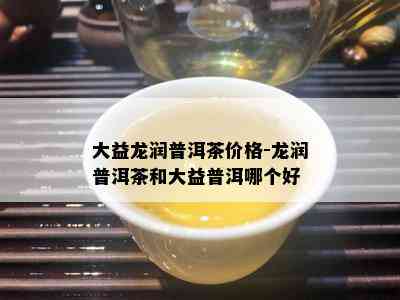 大益龙润普洱茶价格-龙润普洱茶和大益普洱哪个好