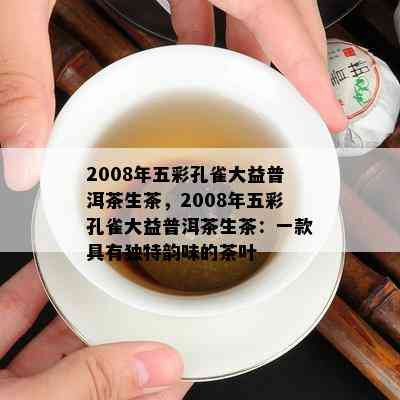 2008年五彩孔雀大益普洱茶生茶，2008年五彩孔雀大益普洱茶生茶：一款具有特别韵味的茶叶