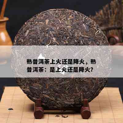 熟普洱茶上火还是降火，熟普洱茶：是上火还是降火？