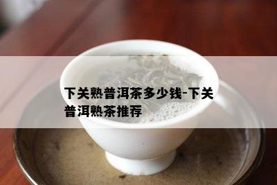 下关熟普洱茶多少钱-下关普洱熟茶推荐