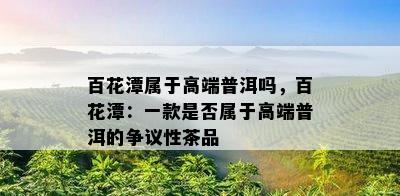 百花潭属于高端普洱吗，百花潭：一款是不是属于高端普洱的争议性茶品