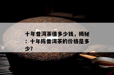 十年普洱茶值多少钱，揭秘：十年陈普洱茶的价格是多少？