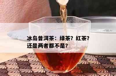 冰岛普洱茶：绿茶？红茶？还是两者都不是？