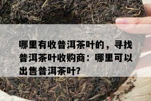 哪里有收普洱茶叶的，寻找普洱茶叶收购商：哪里可以出售普洱茶叶？