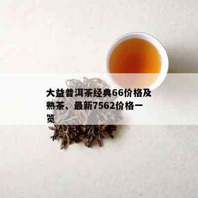 大益普洱茶经典66价格及熟茶、最新7562价格一览