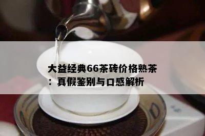 大益经典66茶砖价格熟茶：真假鉴别与口感解析