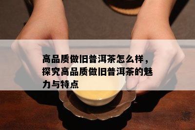 高品质做旧普洱茶怎么样，探究高品质做旧普洱茶的魅力与特点