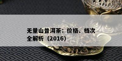 无量山普洱茶：价格、档次全解析（2016）