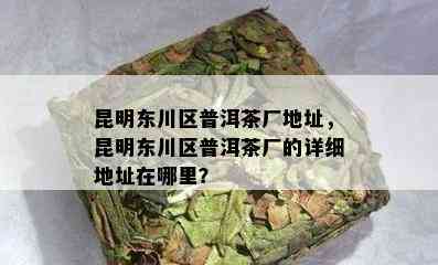 昆明东川区普洱茶厂地址，昆明东川区普洱茶厂的详细地址在哪里？