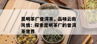 昆明茶厂普洱茶，品味云南风情：探索昆明茶厂的普洱茶世界