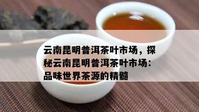 云南昆明普洱茶叶市场，探秘云南昆明普洱茶叶市场：品味世界茶源的精髓