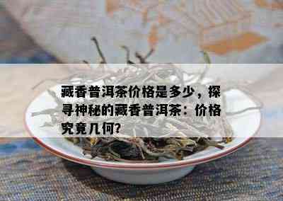 藏香普洱茶价格是多少，探寻神秘的藏香普洱茶：价格究竟几何？