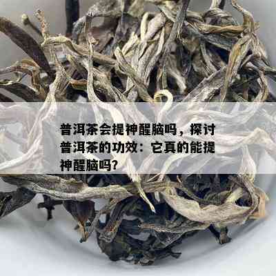 普洱茶会提神醒脑吗，探讨普洱茶的功效：它真的能提神醒脑吗？