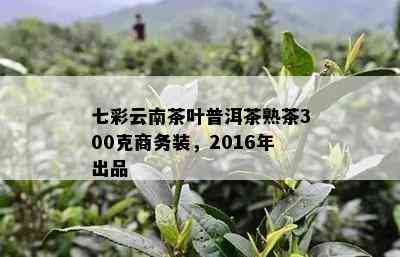 七彩云南茶叶普洱茶熟茶300克商务装，2016年出品